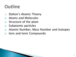 1) Dalton’s Atomic Theory
2) Atoms and Molecules
3) Structure of the atom
4) Subatomic particles
5) Atomic Number, Mass Number and Isotopes
6) Ions and Ionic Compounds
2
 