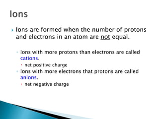  Ions are formed when the number of protons
and electrons in an atom are not equal.
◦ Ions with more protons than electrons are called
cations.
 net positive charge
◦ Ions with more electrons that protons are called
anions.
 net negative charge
 