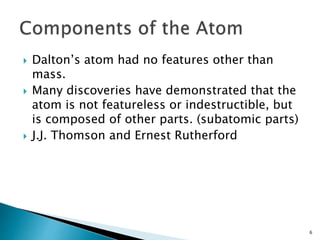  Dalton’s atom had no features other than
mass.
 Many discoveries have demonstrated that the
atom is not featureless or indestructible, but
is composed of other parts. (subatomic parts)
 J.J. Thomson and Ernest Rutherford
6
 