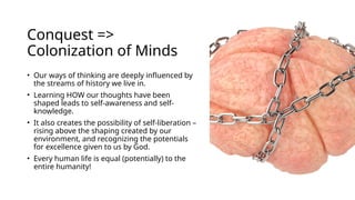 Conquest =>
Colonization of Minds
• Our ways of thinking are deeply influenced by
the streams of history we live in.
• Learning HOW our thoughts have been
shaped leads to self-awareness and self-
knowledge.
• It also creates the possibility of self-liberation –
rising above the shaping created by our
environment, and recognizing the potentials
for excellence given to us by God.
• Every human life is equal (potentially) to the
entire humanity!
 