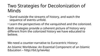 Two Strategies for Decolonization of
Minds
• Stand outside the streams of history, and watch the
sequence of events unfold.
• Learn the perspectives of the vanquished and the colonized.
Both strategies provide a coherent picture of history very
different from the colonized history we have educated to
believe.
We need a counter-narrative to Eurocentric History:
An Islamic Worldview: An Essential Component of an Islamic
Education – http://bit.ly/iwv4az
 