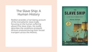 The Slave Ship: A
Human History
Rediker provides a harrowing account
of the transatlantic slave trade,
focusing on the human suffering
aboard the slave ships. He vividly
describes the conditions enslaved
Africans endured during their forced
transport across the Atlantic.
 