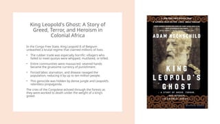 King Leopold's Ghost: A Story of
Greed, Terror, and Heroism in
Colonial Africa
In the Congo Free State, King Leopold II of Belgium
unleashed a brutal regime that claimed millions of lives.
• The rubber trade was especially horrific: villagers who
failed to meet quotas were whipped, mutilated, or killed.
• Entire communities were massacred; severed hands
became the gruesome currency of punishment.
• Forced labor, starvation, and disease ravaged the
population, reducing it by up to ten million people.
• This genocide was hidden by dense jungle and Leopold’s
relentless propaganda.
The cries of the Congolese echoed through the forests as
they were worked to death under the weight of a king’s
greed.
 