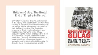 Britain's Gulag: The Brutal
End of Empire in Kenya
Only a few years after Britain's participation
in the victory over fascism came the Mau Mau
uprising in Kenya - a mass armed rebellion by
the Kikuyu people, demanding the return of
their land and freedom. The draconian
response of Britain's colonial government
was to detain nearly the entire Kikuyu
population of 1.5 million and to portray them
as sub-human savages. Detainees in their
thousands - possibly a hundred thousand or
more - died from exhaustion, disease,
starvation and systemic physical brutality. For
decades these events remained untold.
 