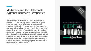 Modernity and the Holocaust:
Zygmunt Bauman's Perspective
The Holocaust was not an aberration but a
product of modernity itself. Bauman argues
that the Holocaust was made possible by
modern civilization's emphasis on bureaucracy,
technological advancement, and the pursuit of
order. The horrors of the Holocaust, including
systematic genocide, were deeply intertwined
with the rational and bureaucratic structures of
modern society. Thus, the Holocaust should be
seen as a natural consequence of modernity's
darker potential, challenging the notion that it
was an exceptional event​
.
 