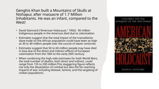 Genghis Khan built a Mountains of Skulls at
Nishapur, after massacre of 1.7 Million
Inhabitants. He was an infant, compared to the
West!
• David Stannard ("American Holocaust," 1992): 90 million
Indigenous people in the Americas died due to colonization.
• Estimates suggest that the total impact of the transatlantic
slave trade on the African population could have been as high
as 30 to 40 million people over the course of slaver centuries.
• Estimates suggest that 50 to 60 million people may have died
in Asia due to the direct and indirect effects of European
colonization from the 18th to the early 20th century.
• When combining the high-side estimates for both World Wars,
the total number of deaths, both direct and indirect, could
range from 155 to 200 million.This staggering figure reflects
not only the devastation of combat but also the far-reaching
impacts of war, including disease, famine, and the targeting of
civilian populations.
 