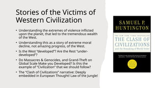Stories of the Victims of
Western Civilization
• Understanding the extremes of violence inflicted
upon the planet, that led to the tremendous wealth
of the West.
• Understanding this as a story of extreme moral
decline, not amazing progress, of the West.
• Is the West “developed”? Are the Rest “under-
developed”?
• Do Massacres & Genocides, and Grand-Theft on
Global Scale Make you Developed? Is this the
example of “Civilization” that we should follow?
• The “Clash of Civilizations” narrative: Deeply
embedded in European Thought! Law of the Jungle!
 