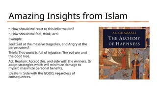 Amazing Insights from Islam
• How should we react to this information?
• How should we feel, think, act?
Example:
Feel: Sad at the massive tragedies, and Angry at the
perpetrators?
Think: This world is full of injustice. The evil win and
the good lose.
Act: Realism: Accept this, and side with the winners. Or
adopt strategies which will minimize damage to
myself, maximize personal benefits.
Idealism: Side with the GOOD, regardless of
consequences.
 
