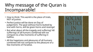Why message of the Quran is
Incomparable!
• How to think: This world is the place of trials,
NOT of justice.
• Perfect Justice will be done on Day of
Judgement. The goat without horns butted by
one with horns, will be given horns and revenge!
• But what about all the tragedy and suffering? All
sufferings of all humans combined will not
compare to a few moments of suffering in
hellfire.
• All the happiness and pleasures of all humans
combined will not compare to the pleasure of a
few moments of Paradise.
 