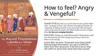 How to feel? Angry
& Vengeful?
Taubah (9:70) Has there not reached them the news of those before
them - the people of Noah, 'Aad, Thamud, the people of Abraham, the
companions of Madyan and the towns overturned? Their messengers
came to them with clear proofs. And Allah would never have wronged
them, but they were wronging themselves.
Kahf (18:6) Perhaps you would kill yourself (O Muhammad) in grief
over their footsteps (for their turning away), because they do not
believe in this message.
Justice WILL be done. Those who have done ZULM
have wronged themselves. Our job is to RESCUE
them from their ignorance. If we fail to do so, they
will suffer far worse than what they have caused!
 