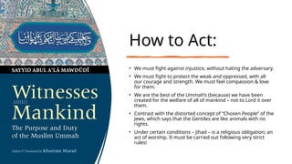 How to Act:
• We must fight against injustice, without hating the adversary.
• We must fight to protect the weak and oppressed, with all
our courage and strength. We must feel compassion & love
for them.
• We are the best of the Ummah’s (because) we have been
created for the welfare of all of mankind – not to Lord it over
them.
• Contrast with the distorted concept of “Chosen People” of the
Jews, which says that the Gentiles are like animals with no
rights.
• Under certain conditions – Jihad – is a religious obligation; an
act of worship. It must be carried out following very strict
rules!
 
