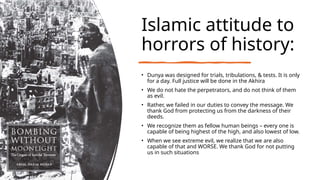 Islamic attitude to
horrors of history:
• Dunya was designed for trials, tribulations, & tests. It is only
for a day. Full justice will be done in the Akhira
• We do not hate the perpetrators, and do not think of them
as evil.
• Rather, we failed in our duties to convey the message. We
thank God from protecting us from the darkness of their
deeds.
• We recognize them as fellow human beings – every one is
capable of being highest of the high, and also lowest of low.
• When we see extreme evil, we realize that we are also
capable of that and WORSE. We thank God for not putting
us in such situations
 