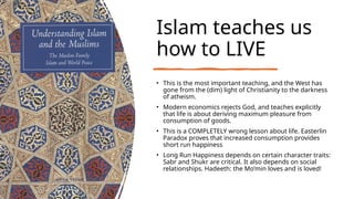 Islam teaches us
how to LIVE
• This is the most important teaching, and the West has
gone from the (dim) light of Christianity to the darkness
of atheism.
• Modern economics rejects God, and teaches explicitly
that life is about deriving maximum pleasure from
consumption of goods.
• This is a COMPLETELY wrong lesson about life. Easterlin
Paradox proves that increased consumption provides
short run happiness
• Long Run Happiness depends on certain character traits:
Sabr and Shukr are critical. It also depends on social
relationships. Hadeeth: the Mo’min loves and is loved!
 