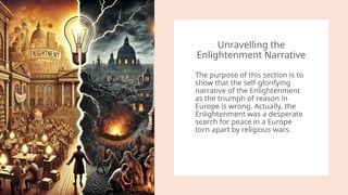 Unravelling the
Enlightenment Narrative
The purpose of this section is to
show that the self-glorifying
narrative of the Enlightenment
as the triumph of reason in
Europe is wrong. Actually, the
Enlightenment was a desperate
search for peace in a Europe
torn apart by religious wars.
 
