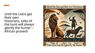 Until the Lions get
their own
historians, tales of
the hunt will always
glorify the hunter –
African proverb
 