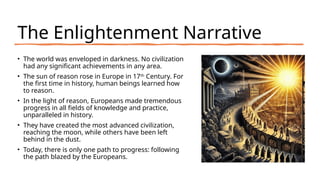 The Enlightenment Narrative
• The world was enveloped in darkness. No civilization
had any significant achievements in any area.
• The sun of reason rose in Europe in 17th
Century. For
the first time in history, human beings learned how
to reason.
• In the light of reason, Europeans made tremendous
progress in all fields of knowledge and practice,
unparalleled in history.
• They have created the most advanced civilization,
reaching the moon, while others have been left
behind in the dust.
• Today, there is only one path to progress: following
the path blazed by the Europeans.
 
