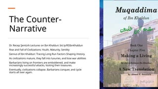 The Counter-
Narrative
Dr. Recep Şentürk Lectures on Ibn Khaldun: bit.ly/RSIbnKhaldun
Rise and Fall of Civilizations: Youth, Maturity, Senility
Genius of Ibn Khaldun: Tracing Long Run Factors Shaping History.
As civilizations mature, they fall into luxuries, and lose war abilities
Barbarians living on frontiers are emboldened, and make
increasingly successful attacks, looting their treasures.
Eventually, civilizations collapse. Barbarians conquer, and cycle
starts all over again.
 