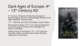Dark Ages of Europe: 4th
– 13th
Century AD
4th
Century: Trinitarian Christianity imposed on
Roman Empire. All forms of knowledge different from
Bible, BANNED. Darkness Falls.
711 – 1492 Rise and Fall of Al-Andalus: Islamic Spain.
Reconquest of Spain (12th
to 15th
Century): Barbarian
incursions acquire treasure of knowledge from
Islamic Civilization.
Toledo School of Translators: 12th
– 13th
Centuries:
Translate millions of books from Islamic libraries.
Light pours into Europe.
 