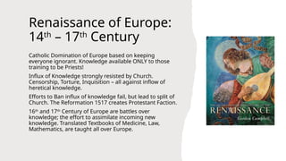 Renaissance of Europe:
14th
– 17th
Century
Catholic Domination of Europe based on keeping
everyone ignorant. Knowledge available ONLY to those
training to be Priests!
Influx of Knowledge strongly resisted by Church.
Censorship, Torture, Inquisition – all against inflow of
heretical knowledge.
Efforts to Ban influx of knowledge fail, but lead to split of
Church. The Reformation 1517 creates Protestant Faction.
16th
and 17th
Century of Europe are battles over
knowledge; the effort to assimilate incoming new
knowledge. Translated Textbooks of Medicine, Law,
Mathematics, are taught all over Europe.
 