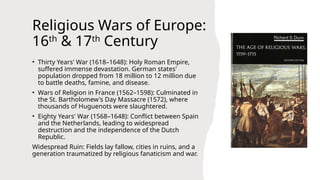 Religious Wars of Europe:
16th
& 17th
Century
• Thirty Years' War (1618–1648): Holy Roman Empire,
suffered immense devastation. German states'
population dropped from 18 million to 12 million due
to battle deaths, famine, and disease.
• Wars of Religion in France (1562–1598): Culminated in
the St. Bartholomew's Day Massacre (1572), where
thousands of Huguenots were slaughtered.
• Eighty Years' War (1568–1648): Conflict between Spain
and the Netherlands, leading to widespread
destruction and the independence of the Dutch
Republic.
Widespread Ruin: Fields lay fallow, cities in ruins, and a
generation traumatized by religious fanaticism and war.
 
