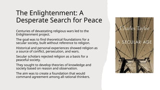 The Enlightenment: A
Desperate Search for Peace
Centuries of devastating religious wars led to the
Enlightenment project.
The goal was to find theoretical foundations for a
secular society, built without reference to religion.
Historical and personal experiences showed religion as
a source of conflict, persecution, and wars.
Secular scholars rejected religion as a basis for a
peaceful society.
They sought to develop theories of knowledge and
society based on reason and observation.
The aim was to create a foundation that would
command agreement among all rational thinkers.
 