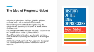 The Idea of Progress: Nisbet
Progress as Ideological Construct: Progress is not an
empirical reality but an ideological framework.
Western Enlightenment Roots: Emerged during the
Enlightenment, justifying social, political, and economic
developments.
Secular Replacement for Religion: Provided a secular vision
of a utopian future, replacing religious faith.
Flawed Assumptions: Based on questionable premises,
such as Western superiority and the value of technological
growth.
20th Century Disillusionment: Wars, economic depression,
and social upheaval exposed the limits of the idea of
progress.
 