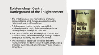 Epistemology: Central
Battleground of the Enlightenment
• The Enlightenment was marked by a profound
epistemological shift, focusing on redefining the
nature and source of knowledge.
• Enlightenment thinkers sought to establish
knowledge on the basis of reason and experience,
moving away from religious doctrines.
• The central conflict was with religious scholars and
scholastics who defined knowledge through the lens
of religious authority and biblical teachings.
• This intellectual battle was crucial as it laid the
foundations for modern secular thought, emphasizing
empirical evidence and rational inquiry over religious
certainties.
 