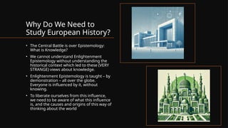 Why Do We Need to
Study European History?
• The Central Battle is over Epistemology:
What is Knowledge?
• We cannot understand Enlightenment
Epistemology without understanding the
historical context which led to these (VERY
STRANGE) views about knowledge.
• Enlightenment Epistemology is taught – by
demonstration – all over the globe.
Everyone is influenced by it, without
knowing.
• To liberate ourselves from this influence,
we need to be aware of what this influence
is, and the causes and origins of this way of
thinking about the world
 