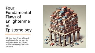 Four
Fundamental
Flaws of
Enlightenme
nt
Epistemology
All four stem from a flawed
analysis of the reasons for
religious wars, and flawed
solutions flowing from this
analysis.
 
