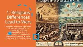 1: Religious
Differences
Lead to Wars
Religious wars in Europe were
caused by differences of
opinion. By building
knowledge on sound
foundations of reason and
observation, we can achieve
consensus, and eliminate wars.
 