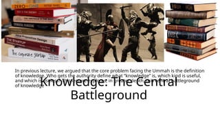 Knowledge: The Central
Battleground
In previous lecture, we argued that the core problem facing the Ummah is the definition
of knowledge. Who gets the authority define what “knowledge” is, which kind is useful,
and which is useless? This lecture explores, in greater depth, this central battleground
of knowledge
 