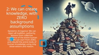 2: We can create
knowledge, with
ZERO
background
assumptions
Epistemic Arrogance: We can
reject all tradition, authority,
lessons from collective
experience of the entire human
race. We can start from ZERO,
and rebuild the entire body of
human knowledge using only
observations and reason.
 