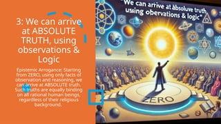 3: We can arrive
at ABSOLUTE
TRUTH, using
observations &
Logic
Epistemic Arrogance: Starting
from ZERO, using only facts of
observation and reasoning, we
can arrive at ABSOLUTE truth.
Such truths are equally binding
on all rational human beings,
regardless of their religious
background.
 