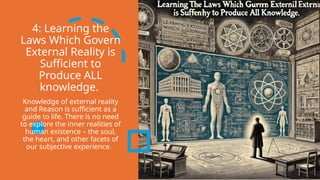 4: Learning the
Laws Which Govern
External Reality is
Sufficient to
Produce ALL
knowledge.
Knowledge of external reality
and Reason is sufficient as a
guide to life. There is no need
to explore the inner realities of
human existence – the soul,
the heart, and other facets of
our subjective experience.
 