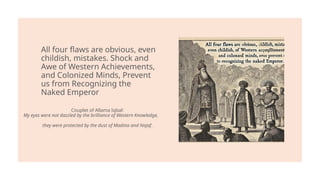 All four flaws are obvious, even
childish, mistakes. Shock and
Awe of Western Achievements,
and Colonized Minds, Prevent
us from Recognizing the
Naked Emperor
Couplet of Allama Iqbal:
My eyes were not dazzled by the brilliance of Western Knowledge,
they were protected by the dust of Madina and Najaf.
 