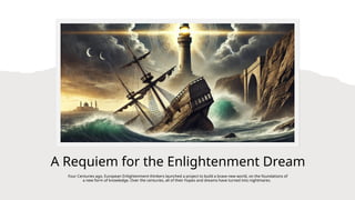 A Requiem for the Enlightenment Dream
Four Centuries ago, European Enlightenment thinkers launched a project to build a brave new world, on the foundations of
a new form of knowledge. Over the centuries, all of their hopes and dreams have turned into nightmares.
 