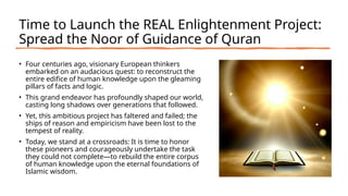 Time to Launch the REAL Enlightenment Project:
Spread the Noor of Guidance of Quran
• Four centuries ago, visionary European thinkers
embarked on an audacious quest: to reconstruct the
entire edifice of human knowledge upon the gleaming
pillars of facts and logic.
• This grand endeavor has profoundly shaped our world,
casting long shadows over generations that followed.
• Yet, this ambitious project has faltered and failed; the
ships of reason and empiricism have been lost to the
tempest of reality.
• Today, we stand at a crossroads: It is time to honor
these pioneers and courageously undertake the task
they could not complete—to rebuild the entire corpus
of human knowledge upon the eternal foundations of
Islamic wisdom.
 