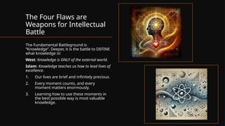 The Four Flaws are
Weapons for Intellectual
Battle
The Fundamental Battleground is
“Knowledge”. Deeper, it is the battle to DEFINE
what knowledge is!
West: Knowledge is ONLY of the external world.
Islam: Knowledge teaches us how to lead lives of
excellence.
1. Our lives are brief and infinitely precious.
2. Every moment counts, and every
moment matters enormously.
3. Learning how to use these moments in
the best possible way is most valuable
knowledge.
 