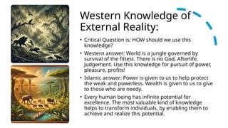 Western Knowledge of
External Reality:
• Critical Question is: HOW should we use this
knowledge?
• Western answer: World is a jungle governed by
survival of the fittest. There is no God, Afterlife,
Judgement. Use this knowledge for pursuit of power,
pleasure, profits!
• Islamic answer: Power is given to us to help protect
the weak and powerless. Wealth is given to us to give
to those who are needy.
• Every human being has infinite potential for
excellence. The most valuable kind of knowledge
helps to transform individuals, by enabling them to
achieve and realize this potential.
 