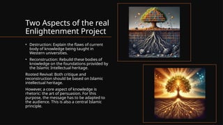 Two Aspects of the real
Enlightenment Project
• Destruction: Explain the flaws of current
body of knowledge being taught in
Western universities.
• Reconstruction: Rebuild these bodies of
knowledge on the foundations provided by
the Islamic Intellectual heritage.
Rooted Revival: Both critique and
reconstruction should be based on Islamic
intellectual heritage.
However, a core aspect of knowledge is
rhetoric: the art of persuasion. For this
purpose, the message has to be adapted to
the audience. This is also a central Islamic
principle.
 