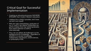 Critical Goal for Successful
Implementation
• Creating an educational process FAR MORE
EFFICIENT than modern Western education.
• I believe this is EASILY possible, and I have
carried it out myself.
• With the right methodology, graduates of
our 2nd
and 3rd
tier Islamic universities can
perform better than top ranked graduates
from within Pakistan as well as
internationally.
• Thus, we can defeat all challengers on the
battleground for knowledge – regardless of
whether it is secular knowledge,
mathematics and physics, social sciences,
or philosophy of life.
 