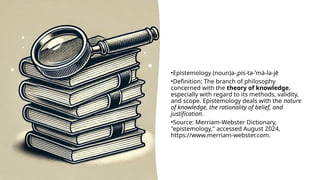 •Epistemology (noun)ə-ˌpis-tə-ˈmä-lə-jē
•Definition: The branch of philosophy
concerned with the theory of knowledge,
especially with regard to its methods, validity,
and scope. Epistemology deals with the nature
of knowledge, the rationality of belief, and
justification.
•Source: Merriam-Webster Dictionary,
"epistemology," accessed August 2024,
https://www.merriam-webster.com.
 