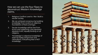 How we can use the four flaws to
deconstruct Western Knowledge
claims.
1. Religious Conflicts Lead to War: Build a
secular society
2. We can achieved consensus by building
knowledge from scratch on objective
foundations of facts and logic.
3. Secular knowledge will be free from
errors and subjectivity, and represent
absolute truth, equally binding on all
religions.
4. “Knowledge” is objective knowledge of
external reality (empiricism and
rationalism). Everything else is NOT
knowledge.
 