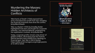 Murdering the Masses:
Hidden Architects of
Conflicts
'Merchants of Death' (1934) exposed how
arms manufacturers profit from war, revealing
the financial incentives that drive the conflict.
bit.ly/MerchDeath
'War is a Racket' (1935) by Smedley Butler
highlighted how wars are fought for corporate
interests, not national defense, emphasizing
the exploitation involved. bit.ly/ButlerWar
Today, corporate profits remain a key driver of
global conflicts, illustrating that the motives
behind warfare have shifted from ideology to
financial gain. See: War is Still A Racket.
https://www.americanagora.org/single-post/w
ar-is-still-a-racket
 
