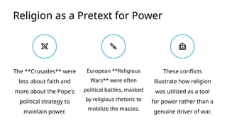 Religion as a Pretext for Power
European **Religious
Wars** were often
political battles, masked
by religious rhetoric to
mobilize the masses.
These conflicts
illustrate how religion
was utilized as a tool
for power rather than a
genuine driver of war.
The **Crusades** were
less about faith and
more about the Pope's
political strategy to
maintain power.
 