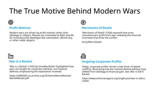 The True Motive Behind Modern Wars
Profit Motives
Modern wars are driven by profit motives rather than
ideology or religion. Masses are motivated to fight and die
for manufactured ideologies like nationalism, democracy,
or other noble slogans.
Merchants of Death
'Merchants of Death' (1934) exposed how arms
manufacturers profit from war, revealing the financial
incentives that drive the conflict.
bit.ly/MerchDeath
War is a Racket
'War is a Racket' (1935) by Smedley Butler highlighted how
wars are fought for corporate interests, not national
defense, emphasizing the exploitation involved.
https://ia802605.us.archive.org/29/items/WarIsARacket/
WarIsARacket.pdf
Ongoing Corporate Profits
Today, corporate profits remain a key driver of global
conflicts, illustrating that the motives behind warfare have
shifted from ideology to financial gain. See: War is Still A
Racket.
https://www.americanagora.org/single-post/war-is-still-a-
racket
 