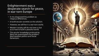 Enlightenment was a
desperate search for peace,
in war-torn Europe
• It mis-diagnosed the problem as
religious differences.
• It build secular societies as the solution.
• However, we still live in a war-torn world.
• Western society still do not have a clue
as to how to build a peaceful world.
• The secular knowledge produced by
West has exacerbated the problem:
Machiavellian politics and Social
Darwinism.
 