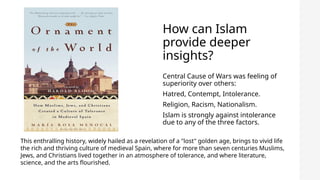 How can Islam
provide deeper
insights?
Central Cause of Wars was feeling of
superiority over others:
Hatred, Contempt, Intolerance.
Religion, Racism, Nationalism.
Islam is strongly against intolerance
due to any of the three factors.
This enthralling history, widely hailed as a revelation of a "lost" golden age, brings to vivid life
the rich and thriving culture of medieval Spain, where for more than seven centuries Muslims,
Jews, and Christians lived together in an atmosphere of tolerance, and where literature,
science, and the arts flourished.
 