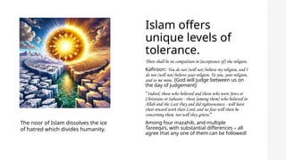 Islam offers
unique levels of
tolerance.
There shall be no compulsion in [acceptance of] the religion.
Kafiroon: You do not (will not) believe my religion, and I
do not (will not) believe your religion. To you, your religion,
and to me mine. {God will judge between us on
the day of judgement}
"Indeed, those who believed and those who were Jews or
Christians or Sabeans - those [among them] who believed in
Allah and the Last Day and did righteousness - will have
their reward with their Lord, and no fear will there be
concerning them, nor will they grieve.“
Among four mazahib, and multiple
Tareeqa’s, with substantial differences – all
agree that any one of them can be followed!
The noor of Islam dissolves the ice
of hatred which divides humanity.
 