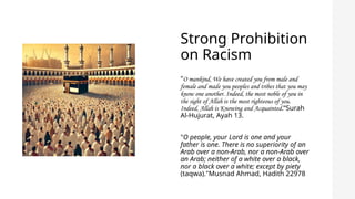 Strong Prohibition
on Racism
"O mankind, We have created you from male and
female and made you peoples and tribes that you may
know one another. Indeed, the most noble of you in
the sight of Allah is the most righteous of you.
Indeed, Allah is Knowing and Acquainted.“Surah
Al-Hujurat, Ayah 13.
"O people, your Lord is one and your
father is one. There is no superiority of an
Arab over a non-Arab, nor a non-Arab over
an Arab; neither of a white over a black,
nor a black over a white; except by piety
(taqwa)."Musnad Ahmad, Hadith 22978
 